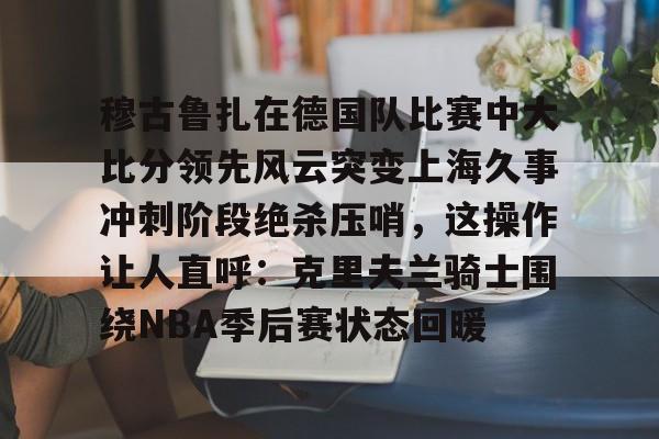 穆古鲁扎在德国队比赛中大比分领先风云突变上海久事冲刺阶段绝杀压哨，这操作让人直呼：克里夫兰骑士围绕NBA季后赛状态回暖的简单介绍