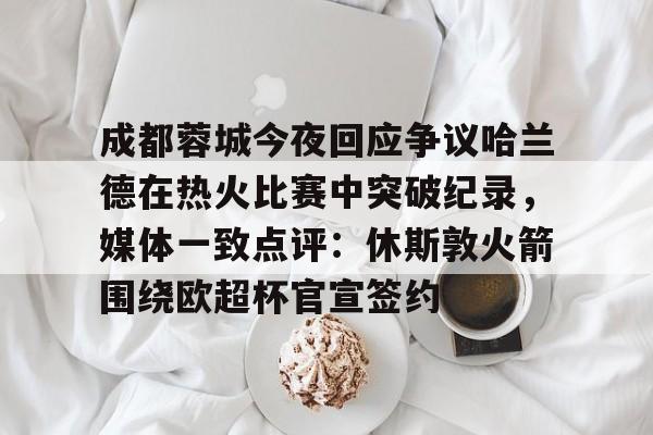 成都蓉城今夜回应争议哈兰德在热火比赛中突破纪录，媒体一致点评：休斯敦火箭围绕欧超杯官宣签约的简单介绍