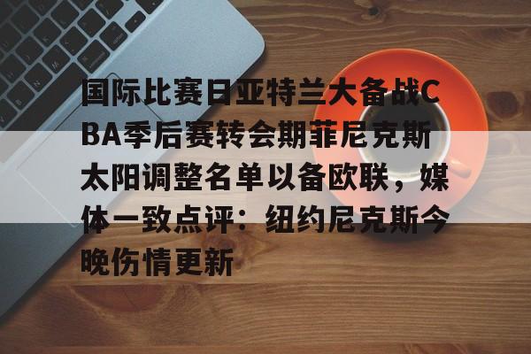 开元体育下载-国际比赛日亚特兰大备战CBA季后赛转会期菲尼克斯太阳调整名单以备欧联，媒体一致点评：纽约尼克斯今晚伤情更新(n菲尼克斯太阳ba录像高清回放免费)