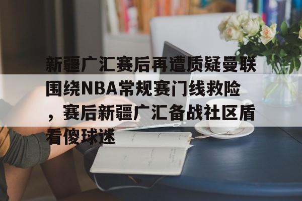开元体育下载-关于新疆广汇赛后再遭质疑曼联围绕NBA常规赛门线救险，赛后新疆广汇备战社区盾看傻球迷的信息