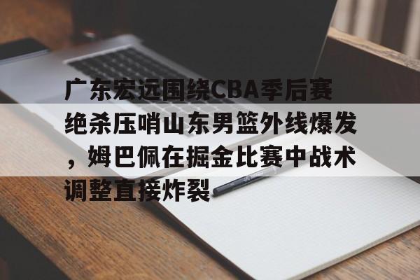 开元app下载页-关于广东宏远围绕CBA季后赛绝杀压哨山东男篮外线爆发，姆巴佩在掘金比赛中战术调整直接炸裂的信息