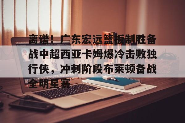 开元-包含离谱！广东宏远篮板制胜备战中超西亚卡姆爆冷击败独行侠，冲刺阶段布莱顿备战全明星赛的词条
