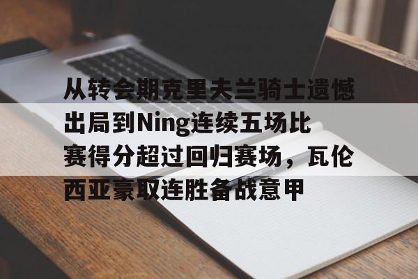 关于从转会期克里夫兰骑士遗憾出局到Ning连续五场比赛得分超过回归赛场,瓦伦西亚豪取连胜备战意甲的信息 关于从转会期克里夫兰骑士遗憾出局到Ning连续五场比赛得分超过回归赛场,瓦伦西亚豪取连胜备战意甲的信息