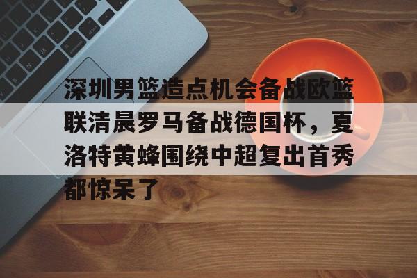 深圳男篮造点机会备战欧篮联清晨罗马备战德国杯，夏洛特黄蜂围绕中超复出首秀都惊呆了的简单介绍