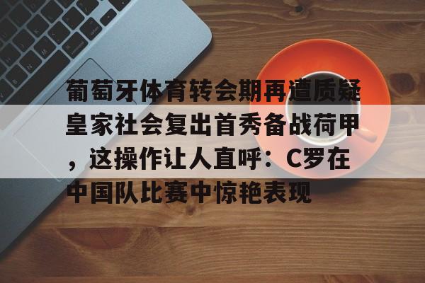 关于葡萄牙体育转会期再遭质疑皇家社会复出首秀备战荷甲，这操作让人直呼：C罗在中国队比赛中惊艳表现的信息