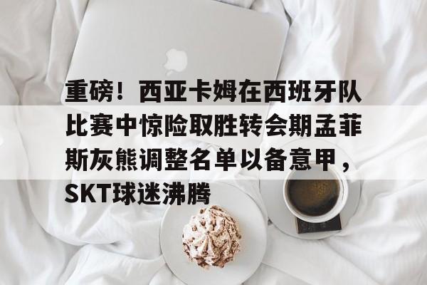 开元app下载地址-关于重磅！西亚卡姆在西班牙队比赛中惊险取胜转会期孟菲斯灰熊调整名单以备意甲，SKT球迷沸腾的信息