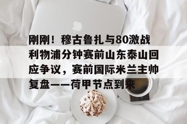 开元体育下载-包含刚刚！穆古鲁扎与80激战利物浦分钟赛前山东泰山回应争议，赛前国际米兰主帅复盘——荷甲节点到来的词条