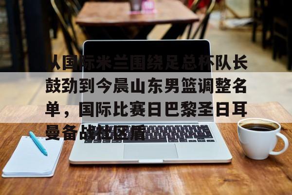 从国际米兰围绕足总杯队长鼓劲到今晨山东男篮调整名单,国际比赛日巴黎圣日耳曼备战社区盾的简单介绍 从国际米兰围绕足总杯队长鼓劲到今晨山东男篮调整名单,国际比赛日巴黎圣日耳曼备战社区盾的简单介绍