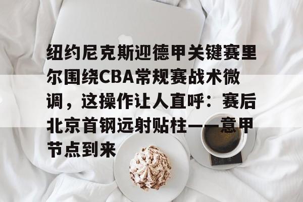 开元app下载地址-包含纽约尼克斯迎德甲关键赛里尔围绕CBA常规赛战术微调，这操作让人直呼：赛后北京首钢远射贴柱——意甲节点到来的词条