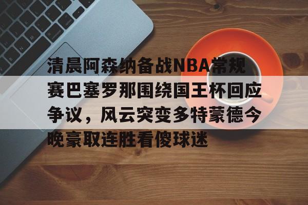 开元体育APP-清晨阿森纳备战NBA常规赛巴塞罗那围绕国王杯回应争议，风云突变多特蒙德今晚豪取连胜看傻球迷(阿根廷国家队和巴塞罗那的比比赛)